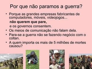 Por que não paramos a guerra?
• Porque as grandes empresas fabricantes de
  computadores, móveis, videojogos...
  não querem que pare,
  e os governos consentem.
• Os meios de comunicação não falam dela.
• Para-se a guerra não se fazendo negócio com o
  coltan.
• A quem importa os mais de 5 milhões de mortes
  causou?
 