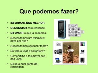 Que podemos fazer?
•   INFORMAR-NOS MELHOR.
•   DENUNCIAR esta realidade.
•   DIFUNDIR o que já sabemos.
•   Necessitamos um telemóvel
    novo por ano?
•   Necessitamos consumir tanto?
•   Só vale o usar e deitar fora?
•   Compartilha o telemóvel que
    não usas.
•   Deixa-o num ponto de
    reciclagem.
 