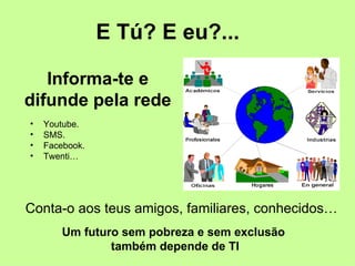 E Tú? E eu?...

   Informa-te e
difunde pela rede
•   Youtube.
•   SMS.
•   Facebook.
•   Twenti…




Conta-o aos teus amigos, familiares, conhecidos…
        Um futuro sem pobreza e sem exclusão
                também depende de TI
 