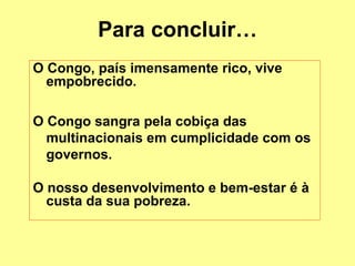Para concluir…
O Congo, país imensamente rico, vive
  empobrecido.

O Congo sangra pela cobiça das
  multinacionais em cumplicidade com os
  governos.

O nosso desenvolvimento e bem-estar é à
  custa da sua pobreza.
 