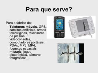 Para que serve?

Para o fabrico de:
  Telefones móveis, GPS,
  satélites artificiais, armas
  teledirigidas, televisores
  de plasma,
  videoconsolas,
  computadores portáteis,
  PDAs, MP3, MP4,
  foguetes espaciais,
  mísseis, jogos
  electrónicos, câmaras
  fotográficas…
 