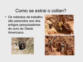 Como se extrai o coltan? 
• Os métodos de trabalho 
são parecidos aos dos 
antigos pesquisadores 
de ouro do Oeste 
Americano. 
 