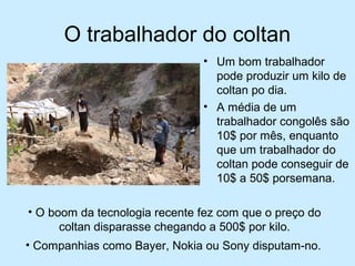 O trabalhador do coltan 
• Um bom trabalhador 
pode produzir um kilo de 
coltan po dia. 
• A média de um 
trabalhador congolês são 
10$ por mês, enquanto 
que um trabalhador do 
coltan pode conseguir de 
10$ a 50$ porsemana. 
• O boom da tecnologia recente fez com que o preço do 
coltan disparasse chegando a 500$ por kilo. 
• Companhias como Bayer, Nokia ou Sony disputam-no. 
 