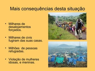 Mais consequências desta situação 
• Milhares de 
desalojamentos 
forçados. 
• Milhares de civis 
fugiram das suas casas. 
• Milhões de pessoas 
refugiadas. 
• Violação de mulheres 
idosas, e meninas. 
 