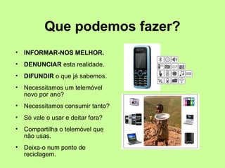 Que podemos fazer? 
• INFORMAR-NOS MELHOR. 
• DENUNCIAR esta realidade. 
• DIFUNDIR o que já sabemos. 
• Necessitamos um telemóvel 
novo por ano? 
• Necessitamos consumir tanto? 
• Só vale o usar e deitar fora? 
• Compartilha o telemóvel que 
não usas. 
• Deixa-o num ponto de 
reciclagem. 
 