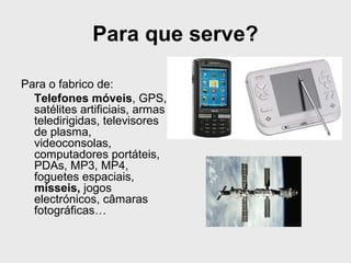 Para que serve? 
Para o fabrico de: 
Telefones móveis, GPS, 
satélites artificiais, armas 
teledirigidas, televisores 
de plasma, 
videoconsolas, 
computadores portáteis, 
PDAs, MP3, MP4, 
foguetes espaciais, 
mísseis, jogos 
electrónicos, câmaras 
fotográficas… 
 