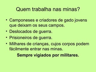 Quem trabalha nas minas? 
• Camponeses e criadores de gado jovens 
que deixam os seus campos. 
• Deslocados de guerra. 
• Prisioneiros de guerra. 
• Milhares de crianças, cujos corpos podem 
fácilmente entrar nas minas. 
Sempre vigiados por militares. 
 