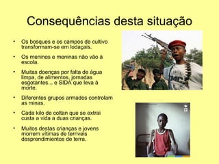 Consequências desta situação 
• Os bosques e os campos de cultivo 
transformam-se em lodaçais. 
• Os meninos e meninas não vão à 
escola. 
• Muitas doenças por falta de água 
limpa, de alimentos, jornadas 
esgotantes... e SIDA que leva à 
morte. 
• Diferentes grupos armados controlam 
as minas. 
• Cada kilo de coltan que se extrai 
custa a vida a duas crianças. 
• Muitos destas crianças e jovens 
morrem vítimas de terriveis 
desprendimientos de terra. 
 
