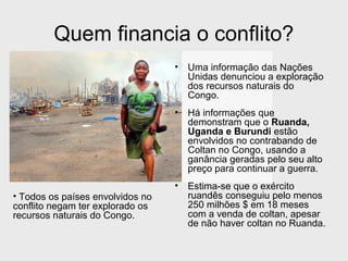 Quem financia o conflito? 
• Uma informação das Nações 
Unidas denunciou a exploração 
dos recursos naturais do 
Congo. 
• Há informações que 
demonstram que o Ruanda, 
Uganda e Burundi estão 
envolvidos no contrabando de 
Coltan no Congo, usando a 
ganância geradas pelo seu alto 
preço para continuar a guerra. 
• Estima-se que o exército 
ruandês conseguiu pelo menos 
250 milhões $ em 18 meses 
com a venda de coltan, apesar 
de não haver coltan no Ruanda. 
• Todos os países envolvidos no 
conflito negam ter explorado os 
recursos naturais do Congo. 
 