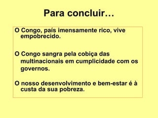 Para concluir… 
O Congo, país imensamente rico, vive 
empobrecido. 
O Congo sangra pela cobiça das 
multinacionais em cumplicidade com os 
governos. 
O nosso desenvolvimento e bem-estar é à 
custa da sua pobreza. 
 