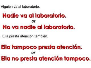 .Alguien va al laboratorio.
. Ella presta atención también.
Nadie va al laboratorio.Nadie va al laboratorio.
or
No va nadie al laboratorio.No va nadie al laboratorio.
Ella tampoco presta atención.Ella tampoco presta atención.
or
Ella no presta atención tampoco.Ella no presta atención tampoco.
 