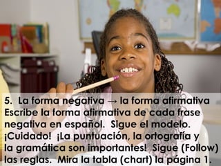 5. La forma negativa → la forma afirmativa
Escribe la forma afirmativa de cada frase
negativa en español. Sigue el modelo.
¡Cuidado! ¡La puntuación, la ortografía y
la gramática son importantes! Sigue (Follow)
las reglas. Mira la tabla (chart) la página 1.
 