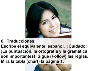 6. Traducciones
Escribe el equivalente español. ¡Cuidado!
¡La puntuación, la ortografía y la gramática
son importantes! Sigue (Follow) las reglas.
Mira la tabla (chart) la página 1.
 