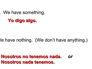 . We have something.
We have nothing. (We don’t have anything.)
Yo digo algo.Yo digo algo.
Nosotros no tenemos nada.Nosotros no tenemos nada. oror
Nosotros nada tenemos.Nosotros nada tenemos.
 