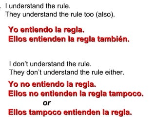 . I understand the rule.
They understand the rule too (also).
I don’t understand the rule.
They don’t understand the rule either.
Yo entiendo la regla.Yo entiendo la regla.
Ellos entienden la regla tambiEllos entienden la regla también.én.
Yo no entiendo la regla.Yo no entiendo la regla.
Ellos no entienden la regla tampoco.Ellos no entienden la regla tampoco.
oror
Ellos tampoco entienden la regla.Ellos tampoco entienden la regla.
 