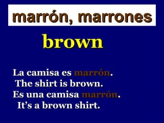 marrón, marrones
     brown
La camisa es marrón.
The shirt is brown.
Es una camisa marrón.
 It’s a brown shirt.
 