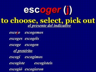 escoger (j)
to choose, select, pick out
       el presente del indicativo
             el presente del indicativo
  escojo escogemos
  escoges escogéis
  escoge escogen
    el pretérito
  escogí escogimos
  escogiste      escogisteis
  escogió escogieron
 