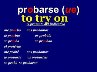 probarse (ue)
          to try on
             el presente del indicativo
me pruebo     nos probamos
te pruebas          os probáis
se prueba           se prueban
el pretérito
me probé      nos probamos
te probaste    os probasteis
se probó se probaron
 