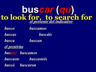buscar (qu)
to look for, to search for
         el presente del indicativo
 busco        buscamos
 buscas            buscáis
 busca        buscan
 el pretérito
 busqué buscamos
 buscaste     buscasteis
 buscó buscaron
 
