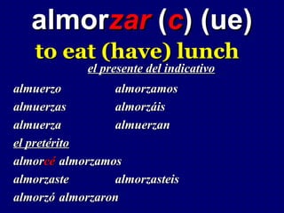almorzar (c) (ue)
   to eat (have) lunch
            el presente del indicativo
almuerzo         almorzamos
almuerzas        almorzáis
almuerza         almuerzan
el pretérito
almorcé almorzamos
almorzaste       almorzasteis
almorzó almorzaron
 