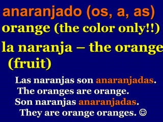 anaranjado (os, a, as)
orange (the color only!!)
la naranja – the orange
 (fruit)
  Las naranjas son anaranjadas.
  The oranges are orange.
  Son naranjas anaranjadas.
   They are orange oranges. 
 