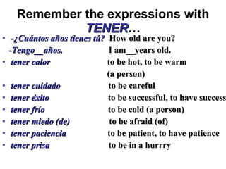 Remember the expressions with   TENER … -¿Cuántos años tienes tú?  How old are you? -Tengo__años.  I am__years old. tener calor   to be hot, to be warm  (a person) tener cuidado  to be careful tener éxito  to be successful, to have success tener frío  to be cold (a person) tener miedo (de)  to be afraid (of) tener paciencia  to be patient, to have patience tener prisa  to be in a hurrry 