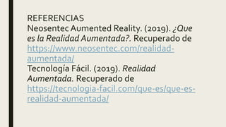 REFERENCIAS
Neosentec Aumented Reality. (2019). ¿Que
es la Realidad Aumentada?. Recuperado de
https://www.neosentec.com/realidad-
aumentada/
Tecnología Fácil. (2019). Realidad
Aumentada. Recuperado de
https://tecnologia-facil.com/que-es/que-es-
realidad-aumentada/
 