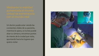 Mediante la realidad
aumentada el mundo
virtual se entremezcla
con el mundo real
Un doctor puede estar viendo las
constantes vitales de su paciente,
mientras le opera; un turista puede
alzar su cámara y encontrar puntos
de interés de la ciudad que visita,
apuntando hacia los lugares que
quiere visitar.
 