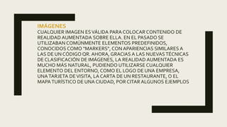 IMÁGENES
CUALQUIER IMAGEN ESVÁLIDA PARA COLOCAR CONTENIDO DE
REALIDAD AUMENTADA SOBRE ELLA. EN EL PASADO SE
UTILIZABAN COMÚNMENTE ELEMENTOS PREDEFINIDOS,
CONOCIDOS COMO "MARKERS", CON APARIENCIAS SIMILARES A
LAS DE UN CÓDIGO QR. AHORA, GRACIAS A LAS NUEVASTÉCNICAS
DE CLASIFICACIÓN DE IMÁGENES, LA REALIDAD AUMENTADA ES
MUCHO MÁS NATURAL, PUDIENDO UTILIZARSE CUALQUIER
ELEMENTO DEL ENTORNO, COMO EL LOGO DE UNA EMPRESA,
UNATARJETA DEVISITA, LA CARTA DE UN RESTAURANTE, O EL
MAPATURÍSTICO DE UNA CIUDAD, POR CITAR ALGUNOS EJEMPLOS
 
