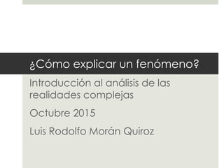 ¿Cómo explicar un fenómeno?
Introducción al análisis de las
realidades complejas
Octubre 2015
Luis Rodolfo Morán Quiroz
 