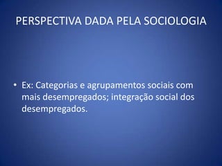 PERSPECTIVA DADA PELA SOCIOLOGIAEx: Categorias e agrupamentos sociais com mais desempregados; integração social dos desempregados.