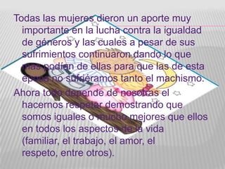 Todas las mujeres dieron un aporte muy
  importante en la lucha contra la igualdad
  de géneros y las cuales a pesar de sus
  sufrimientos continuaron dando lo que
  mas podían de ellas para que las de esta
  época no sufriéramos tanto el machismo.
Ahora todo depende de nosotras el
  hacernos respetar demostrando que
  somos iguales o mucho mejores que ellos
  en todos los aspectos de la vida
  (familiar, el trabajo, el amor, el
  respeto, entre otros).
 