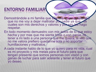 ENTORNO FAMILIAR
Demostrándole a mi familia que soy una mujer autentica y
  que no me voy a dejar maltratar por nadie ya que se
  cuales son mis derechos y valores y por eso los hago
  respetar.
En todo momento demuestro con mis actos de lo que estoy
  hecha y por mas que me sienta triste o con ganas de
  tener a mi lado a una persona que me quiera, si veo que
  no me valora prefiero quedarme sola y no soportar
  humillaciones y maltratos.
A cada instante hablo de lo que yo quiero para mi vida, cual
  es mi proyecto y mis metas para el futuro para que
  tengan presente que somos personas con visión y con
  ganas de luchar para salir adelante y tener el futuro que
  yo deseo.
 