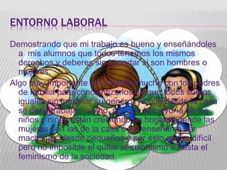 ENTORNO LABORAL
Demostrando que mi trabajo es bueno y enseñándoles
  a mis alumnos que todos tenemos los mismos
  derechos y deberes sin importar si son hombres o
  mujeres.
Algo muy importante es el hablar mucho con los padres
  de familia para concientizarlos de que todos somos
  iguales sin importar su genero, ya que desde la casa
  se debe trabajar mucho, por que la mayoría de los
  niños y niñas están creciendo en hogares donde las
  mujeres son las de la casa o los enseñan a ser
  machistas desde pequeños y por esto es tan difícil
  pero no imposible el quitar el machismo o hasta el
  feminismo de la sociedad.
 