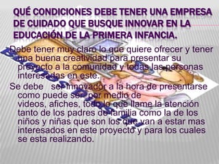 QUÉ CONDICIONES DEBE TENER UNA EMPRESA
DE CUIDADO QUE BUSQUE INNOVAR EN LA
EDUCACIÓN DE LA PRIMERA INFANCIA.
Debe tener muy claro lo que quiere ofrecer y tener
 una buena creatividad para presentar su
 proyecto a la comunidad y todas las personas
 interesadas en este.
Se debe ser innovador a la hora de presentarse
 como puede ser por medio de
 videos, afiches, todo lo que llame la atención
 tanto de los padres de familia como la de los
 niños y niñas que son los que van a estar mas
 interesados en este proyecto y para los cuales
 se esta realizando.
 
