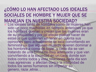 ¿CÓMO LO HAN AFECTADO LOS IDEALES
SOCIALES DE HOMBRE Y MUJER QUE SE
MANEJAN EN NUESTRA SOCIEDAD?
   Los ideales tanto de hombres como de mujeres han
    sido un poco machistas en tiempos anteriores ya que
    los hombres querian y creian que las mujeres eran
    de su propiedad y por tal efecto podian hacer de
    estas lo que quisieran sin tener en cuenta sus
    opiniones pero actualmente se esta convirtiendo en
    feminista ya que algunas mujeres quieren dominar a
    los hombres a como de lugar y cada dia se van
    tratando de una forma no muy adecuada y que van
    convirtiendo a la sociedad en un caos donde son
    todos contra todos y esta relaciones cada dia son
    mas agresivas y afectan contra la integridad de
    todos los seres humanos sin importar su
    genero, raza ,etnia…
 