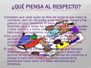 ¿QUÉ PIENSA AL RESPECTO?
Considero que cada quien es libre de hacer lo que mejor le
   conviene, pero sin atropellar a las demás personas y me
   parece un poco fastidioso el tema de machismo y
   feminista ya que todos los seres humanos somos iguales
   y Dios nos hizo a todos con capacidades extraordinarias
   para que construyéramos un futuro en paz y armonía.
Creo que si yo me amo me respeto y si yo me respeto
   también respeto a los demás y de esta forma todos
   podríamos construir una mejor sociedad sin herirnos
   mutuamente.
El gran problema de los seres humanos es que siempre
   estamos buscando ser mejor que el otro y pasar por
   encima de los sentimientos de los demás sin ponernos a
   pensar si esta bien o mal y a cuantas personas le
   podríamos hacer daño con estas decisiones que
   tomamos.
 