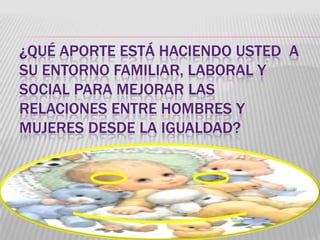 ¿QUÉ APORTE ESTÁ HACIENDO USTED A
SU ENTORNO FAMILIAR, LABORAL Y
SOCIAL PARA MEJORAR LAS
RELACIONES ENTRE HOMBRES Y
MUJERES DESDE LA IGUALDAD?
 