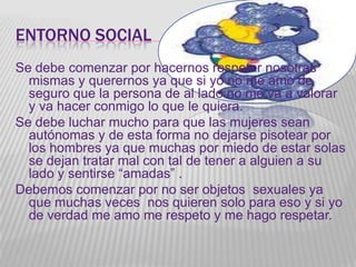 ENTORNO SOCIAL
Se debe comenzar por hacernos respetar nosotras
  mismas y querernos ya que si yo no me amo de
  seguro que la persona de al lado no me va a valorar
  y va hacer conmigo lo que le quiera.
Se debe luchar mucho para que las mujeres sean
  autónomas y de esta forma no dejarse pisotear por
  los hombres ya que muchas por miedo de estar solas
  se dejan tratar mal con tal de tener a alguien a su
  lado y sentirse “amadas” .
Debemos comenzar por no ser objetos sexuales ya
  que muchas veces nos quieren solo para eso y si yo
  de verdad me amo me respeto y me hago respetar.
 