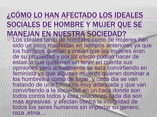 ¿CÓMO LO HAN AFECTADO LOS IDEALES
SOCIALES DE HOMBRE Y MUJER QUE SE
MANEJAN EN NUESTRA SOCIEDAD?
   Los ideales tanto de hombres como de mujeres han
    sido un poco machistas en tiempos anteriores ya que
    los hombres querian y creian que las mujeres eran
    de su propiedad y por tal efecto podian hacer de
    estas lo que quisieran sin tener en cuenta sus
    opiniones pero actualmente se esta convirtiendo en
    feminista ya que algunas mujeres quieren dominar a
    los hombres a como de lugar y cada dia se van
    tratando de una forma no muy adecuada y que van
    convirtiendo a la sociedad en un caos donde son
    todos contra todos y esta relaciones cada dia son
    mas agresivas y afectan contra la integridad de
    todos los seres humanos sin importar su genero,
    raza ,etnia…
 