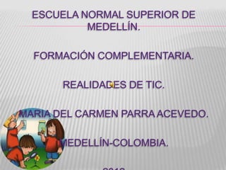 ESCUELA NORMAL SUPERIOR DE
           MEDELLÍN.

  FORMACIÓN COMPLEMENTARIA.

       REALIDADES DE TIC.

MARIA DEL CARMEN PARRA ACEVEDO.

      MEDELLÍN-COLOMBIA.
 