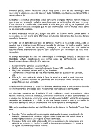 Pimentel (1995) define Realidade Virtual (RV) como o uso de alta tecnologia para
convencer o usuário de que ele está em outra realidade, promovendo completamente o
seu envolvimento.

Latta (1994) conceitua a Realidade Virtual como uma avançada interface homem-máquina
que simula um ambiente realístico, permitindo que os participantes interajam com ele.
Essa interface é considerada como sendo a mais avançada até agora disponível, pois
busca levar ao usuário sensações que lhe dão informações sobre o mundo virtual como
se ele realmente existisse.

O termo Realidade virtual (RV) surgiu nos anos 80 quando Jaron Lamier sentiu a
necessidade de um termo para diferenciar simulações tradicionais dos mundos digitais
que ele tentava criar.

Levando –se em consideração todos os conceitos relativos a Realidade Virtual, pode-se
concluir que a mesma é uma técnica avançada de interface, na qual o usuário realiza
imersão (estar dentro do ambiente), navegação e interação em um ambiente
resumidamente tridimensional gerado pelo computador por intermédio de vias multi-
sensoriais.

O avanço tecnológico na área de comunicação e informação ampliou a utilização da
Realidade Virtual, possibilitando que outras áreas do conhecimento também se
beneficiassem de sua utilização. Por exemplo:

•   Entretenimento: games e viagens virtuais.
•   Saúde: cirurgias virtuais, tratamento de pacientes em UTI, reabilitação.
•   Negócios: maquetes virtuais, edificações, interiores.
•   Treinamento: simuladores de vôo, motocicletas, teste de qualidade de veículos,
    etc.
•   Educação: esta aplicação ainda é foco de estudos e será a qual daremos
    ênfase, buscando explorar as pesquisas em andamento, como também as
    propostas para sua utilização.

A realidade virtual rompe ou suaviza a barreira existente entre a simulação e o usuário
que normalmente é provocada pelos mecanismos operacionais do computador.

As interfaces baseadas em Realidade Virtual ocasionam como características, cinco
fatores: imersiva, intensiva, interativa, ilustrativa e informativa. Os seus componentes são
o usuário que faz parte de um mundo virtual gerado no computador, utilizando-se das vias
sensoriais de percepção e controle, a interface homem-máquina que é um ambiente
virtual que serve para simular um ambiente real ou imaginário e o computador.

Não podemos deixar de citar as três idéias básicas do sistema de Realidade Virtual. São
elas:

•   Imersão: Todos os dispositivos sensoriais são importantes para o sentimento de
    imersão. Normalmente, usam-se objetos como capacetes de visualização e
    salas de projeções das visões para auxiliar na imersão.
•   Interação: Esta idéia está relacionada com a capacidade do computador em
    detectar as entradas do usuário e modificar instantaneamente o mundo virtual e
    as ações sobre ele (capacidade reativa).
 