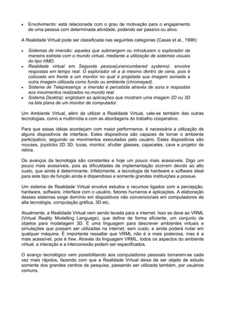 •   Envolvimento: está relacionada com o grau de motivação para o engajamento
    de uma pessoa com determinada atividade, podendo ser passivo ou ativo.

A Realidade Virtual pode ser classificada nas seguintes categorias (Casas et al., 1996):

•   Sistemas de imersão: aqueles que submergem ou introduzem o explorador de
    maneira estreita com o mundo virtual, mediante a utilização de sistemas visuais
    do tipo HMD.
•   Realidade virtual em Segunda pessoa(unencumbered systems): envolve
    respostas em tempo real. O explorador vê a si mesmo dentro de cena, pois é
    colocado em frente a um monitor no qual é projetada sua imagem somada a
    outra imagem utilizada como fundo ou ambiente (chromayed).
•   Sistema de Telepresença: a imersão é percebida através de sons e respostas
    aos movimentos realizados no mundo real.
•   Sistema Desktop: englobam as aplicações que mostram uma imagem 2D ou 3D
    na tela plana de um monitor de computador.

Um Ambiente Virtual, além de utilizar a Realidade Virtual, vale-se também das outras
tecnologias, como a multimídia e com as abordagens do trabalho cooperativo.

Para que essas idéias aconteçam com maior performance, é necessária a utilização de
alguns dispositivos de interface. Estes dispositivos são capazes de tornar o ambiente
participativo, seguindo os movimentos executados pelo usuário. Estes dispositivos são
mouses, joysticks 2D 3D, luvas, monitor, shutter glasses, capacetes, cave e projetor de
retina.

Os avanços da tecnologia são constantes e hoje um pouco mais acessíveis. Digo um
pouco mais acessíveis, pois as dificuldades de implementação ocorrem devido ao alto
custo, que ainda é determinante. Infelizmente, a tecnologia de hardware e software ideal
para este tipo de função ainda é dispendioso e somente grandes instituições a possue.

Um sistema de Realidade Virtual envolve estudos e recursos ligados com a percepção,
hardware, software, interface com o usuário, fatores humanos e aplicações. A elaboração
desses sistemas exige domínio em dispositivos não convencionais em computadores de
alta tecnologia, computação gráfica, 3D etc.

Atualmente, a Realidade Virtual vem sendo levada para a internet. Isso se deve ao VRML
(Virtual Reality Modelling Language), que define de forma eficiente, um conjunto de
objetos para modelagem 3D. É uma linguagem para descrever ambientes virtuais e
simulações que possam ser utilizadas na internet, sem custo, e ainda poderá rodar em
qualquer máquina. É importante ressaltar que VRML não é a mais poderosa, mas é a
mais acessível, pois é free. Através da linguagem VRML, todos os aspectos do ambiente
virtual, a interação e a interconexão podem ser especificados.

O avanço tecnológico vem possibilitando aos computadores pessoais tornarem-se cada
vez mais rápidos, fazendo com que a Realidade Virtual deixe de ser objeto de estudo
somente dos grandes centros de pesquisa, passando ser utilizada também, por usuários
comuns.
 