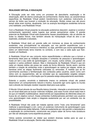 REALIDADE VIRTUAL E EDUCAÇÃO

A Educação pode ser vista como um processo de descoberta, exploração e de
observação, além de eterna construção do conhecimento. Diante disso, as características
específicas da Realidade Virtual podem transformá-la num poderoso instrumento a
serviço de todos que buscam a evolução da educação. Muitas coisas que até pouco
tempo atrás eram sonhos, atualmente, com os avanços tecnológicos existentes torna-se
uma realidade; uma Realidade Virtual.

Com a Realidade Virtual presente na educação poderemos descobrir, explorar e construir
conhecimento (aprender) sobre lugares que jamais pensaríamos visitar. O grande
potencial da Realidade Virtual está exatamente nessas possibilidades, não só através de
aulas ou objetos físicos, mas também através da manipulação virtual do alvo a ser
explorado, analisado e estudado.

A Realidade Virtual dará um grande salto em inúmeras as áreas do conhecimento
existentes, mas principalmente na educação, por nos permitir experiências com o
conhecimento de forma imersiva e interativa; ou seja, permitirá que ocorra aprendizagem
sobre um determinado tema inserido no contexto, e com isso a cada ação que fizer,
receber um feedback.

A Realidade Virtual em seu conjunto reúne especificidades e atributos que a tornam a
ferramenta ideal para as múltiplas situações e contextos de pesquisa e aprendizagem.
Cada um tem o seu estilo de aprendizagem, uns visuais, outros verbais, uns gostam de
explorar e outros preferem deduzir. Mas o interessante da Realidade Virtual é que em
cada um desses estilos ela possa ser usada de forma diferente. Sendo assim, permite
também a criação de ambientes onde a aprendizagem se realiza por etapas, sendo as
barreiras entre as etapas facilmente colocadas ou removidas. À medida que se for
caminhando acontece a familiarização dos conteúdos pelos usuários, assim como com
rotina com os equipamentos, até se constatar que as capacidades exigidas estejam
totalmente adquiridas e a informação que foi passada esteja adequadamente assimilada.

Estando o usuário, envolvido e totalmente imerso no ambiente virtual, ele poderá
desenvolver um comportamento natural e intuitivo, buscando agir como agiria no mundo
real e através da interação receber resposta ideal para suas ações.

O Mundo Virtual através de sua filosofia básica (imersão, interação e envolvimento) torna-
se um local ideal para se buscar vivências múltiplas, pois esse mundo virtual nada mais é
do que um trabalho multidisciplinar, desenvolvido por especialistas de diferentes áreas em
busca de um objetivo comum. Esses ambientes multidisciplinares permitem aos usuários
uma aprendizagem mais ampla e integrada exatamente por ser um ambiente rico de
possibilidades.

A Realidade Virtual não pode ser tratada apenas como "mais uma ferramenta" para
melhorar a aprendizagem e sim, como um poderoso instrumento de aprendizagem cujos
métodos tradicionais estão falhando. Falha-se exatamente por não permitir a descoberta e
a exploração do conhecimento, construindo seu próprio saber de forma mais duradoura
por não ser alicerçado numa experiência pessoal.

Vários autores concordam ao relatar que existem diversas razões para se usar a
Realidade Virtual na educação. Dentre elas destacamos:
 