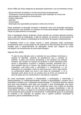 Smart (1996) cita várias categorias de aplicações explorando o uso de ambientes virtuais:

- Desenvolvimento de tarefas no mundo real através de teleoperação;
- Treinamento virtual de tarefas que mais tarde serão realizadas no mundo real;
- Aprendizagem e aquisição de conhecimento;
- Projeto cooperativo;
- Diversão;
- Comunicação
- Exploração das capacidades perceptual e motora dos homens.

Esses ambientes na educação começam a despontar como uma tecnologia promissora,
proporcionando uma evolução no processo de ensino-aprendizagem tendo a Realidade
Virtual um papel definitivo na educação.

Para a propagação desses ambientes virtuais deverão ser vencidas algumas barreiras,
como o alto custo de implantação, a falta de métodos, de técnicas e de ferramentas de
desenvolvimento, aliados à necessidade de envolvimento de equipes multidisciplinares.

A Realidade Virtual é um campo recente e várias pesquisas serão necessárias,
principalmente para a comprovação de seu potencial na área educativa de forma a obter
modelos para o desenvolvimento de aplicações virtuais que integrem as novas
tecnologias nos procedimentos de ensino-aprendizagem.

Segundo Silva (2000)

     "A sala de aula interativa seria o ambiente em que professor interrompe a
     tradição do falar/ditar, deixando de identificar-se com o contador de
     histórias, e adota uma postura semelhante a dos designers de software
     interativo. Ele constrói um conjunto de territórios a serem explorados pelos
     alunos e disponibiliza co-autoria e múltiplas conexões, permitindo que o
     aluno também faça por si mesmo. Isto significa muito mais do que ser um
     conselheiro, uma ponte entre a informação e o entendimento, [...] um
     estimulador de curiosidade e fonte de dicas para que o aluno viaje sozinho
     no conhecimento obtido nos livros e nas redes de computador. [...] E a
     educação pode deixar de ser um produto para se tornar um processo de
     troca de ações que cria conhecimento e não apenas o reproduz".

As novas tecnologias permitem a interatividade, a participação, a intervenção, a
bidirecionalidade e a multidisciplicinaridade. Ampliam a sensorialidade e rompem com a
linearidade e também com a separação emissor/receptor. É importante estarmos atentos
para essa nova tendência, para esse novo receptor e suas necessidades, pois assim
poderemos moldar a educação de forma substancial nesse novo modelo do processo
ensino-aprendizagem, e fazer da sala de aula um espaço diversificado e não de
uniformidade, de rotina. A criação de um ambiente artificial para aprendizagem seria uma
forma apropriada para aquisição do conhecimento. A artificialidade ajuda na concentração
do conteúdo a ser ensinado; as relações com o exterior conferem veracidade às
propostas e geram possibilidades de troca.
 