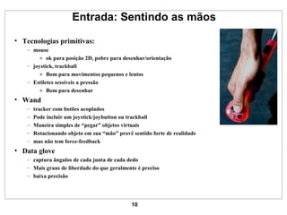 Entrada: Sentindo as mãos Tecnologias primitivas: mouse ok para posição 2D, pobre para desenhar/orientação joystick, trackball Bom para movimentos pequenos e lentos Estiletes sessíveis a pressão Bom para desenhar Wand tracker com botões acoplados Pode incluir um joystick/joybutton ou trackball Maneira simples de “pegar” objetos virtuais Rotacionando objeto em sua “mão” provê sentido forte de realidade mas não tem force-feedback Data glove captura ângulos de cada junta de cada dedo  Mais graus de liberdade do que geralmente é preciso baixa precisão 