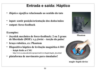 Entrada e saída: Háptico Háptico significa  relacionado ao sentido do tato input: sentir posição/orientação dos dedos/mãos output: force-feedback Exemplos: Joystick mecânico de force-feedback: 2 ou 3 graus de liberdade (DOF): x,y,(twist – torção do pulso) braço robótico, ex: Phantom Dispositivo háptico de levitação magnética 6 DOF Ralph Hollis at CMU http://www.cs.cmu.edu/afs/cs/project/msl/www/haptic/haptic_desc.html plataforma de movimento para simulador! Phantom maglev haptic device 