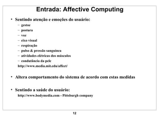 Entrada: Affective Computing Sentindo atenção e emoções do usuário: gestoe postura voz eixo visual respiração pulso & pressão sanguínea atividades elétricas dos músculos condutância da pele http:// www.media.mit.edu /affect/ Altera comportamento do sistema de acordo com estas medidas Sentindo a saúde do usuário: http://www.bodymedia.com  - Pittsburgh company 