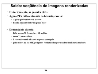 Saída: seqüência de imagens renderizadas Historicamente, as grandes SGIs Agora PCs estão entrando na história, exceto: Alguns problemas com estéreo Banda passante interna (placa mãe) Demanda do sistema Pelo menos 30 frames/sec; 60 melhor vezes 2, para estéreo à resolução mais alta que se possa conseguir pelo menos de 1 a 40K polígonos renderizados por quadro (mais seria melhor) 