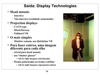 Saída: Display Technologies Head mounts Imersivo Não-imersivo (realidade aumentada) Projection displays CAVE-type IDesk/IScreen Fishbowl VR O mais simples Monitor comum, use Quicktime VR Para fazer estéreo, uma imagem diferente para cada olho trivial para head mounts use “shutter glasses” left & right imagens entrelaçadas Óculos polarizados ou óculos red/blue left & right imagens superpostas (ótica) 